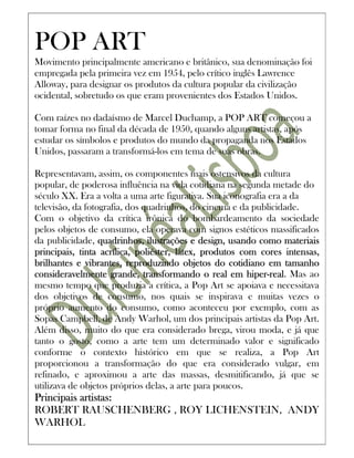 POP ART
Movimento principalmente americano e britânico, sua denominação foi
empregada pela primeira vez em 1954, pelo crítico inglês Lawrence
Alloway, para designar os produtos da cultura popular da civilização
ocidental, sobretudo os que eram provenientes dos Estados Unidos.

Com raízes no dadaísmo de Marcel Duchamp, a POP ART começou a
tomar forma no final da década de 1950, quando alguns artistas, após
estudar os símbolos e produtos do mundo da propaganda nos Estados
Unidos, passaram a transformá-los em tema de suas obras.

Representavam, assim, os componentes mais ostensivos da cultura
popular, de poderosa influência na vida cotidiana na segunda metade do
século XX. Era a volta a uma arte figurativa. Sua iconografia era a da
televisão, da fotografia, dos quadrinhos, do cinema e da publicidade.
Com o objetivo da crítica irônica do bombardeamento da sociedade
pelos objetos de consumo, ela operava com signos estéticos massificados
da publicidade, quadrinhos, ilustrações e design, usando como materiais
                                       látex,
principais, tinta acrílica, poliéster, látex, produtos com cores intensas,
brilhantes e vibrantes, reproduzindo objetos do cotidiano em tamanho
consideravelmente grande, transformando o real em hiper-real Mas ao
                                                         hiper-real.
mesmo tempo que produzia a crítica, a Pop Art se apoiava e necessitava
dos objetivos de consumo, nos quais se inspirava e muitas vezes o
próprio aumento do consumo, como aconteceu por exemplo, com as
Sopas Campbell, de Andy Warhol, um dos principais artistas da Pop Art.
Além disso, muito do que era considerado brega, virou moda, e já que
tanto o gosto, como a arte tem um determinado valor e significado
conforme o contexto histórico em que se realiza, a Pop Art
proporcionou a transformação do que era considerado vulgar, em
refinado, e aproximou a arte das massas, desmitificando, já que se
utilizava de objetos próprios delas, a arte para poucos.
Principais artistas:
ROBERT RAUSCHENBERG , ROY LICHENSTEIN, ANDY
WARHOL
 