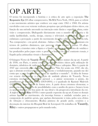OP ARTE
O termo foi incorporado à história e à crítica de arte após a exposição The
Responsive Eye [O olhar compreensivo, MoMA/Nova York, 1965), para se referir
a um movimento artístico que conhece seu auge entre 1965 e 1968. Os artistas
envolvidos com essa vertente realizam pesquisas que privilegiam efeitos óticos, em
função de um método ancorado na interação entre ilusão e superfície plana, entre
visão e compreensão. Dialogando diretamente com o mundo da indústria e da
mídia (publicidade, moda, design, cinema e televisão), os trabalhos da op art
enfatizam a percepção a partir do movimento do olho sobre a superfície da tela.
Nas composições - em geral, abstratas - linhas e formas seriadas se organizam em
termos de padrões dinâmicos, que parecem vibrar, tremer e pulsar. O olhar,
convocado a transitar entre a figura e o fundo, a passear pelos efeitos de sombra e
luz produzidos pelos jogos entre o preto e o branco ou pelos contrastes tonais, é
fisgado pelas artimanhas visuais e ilusionismos.

O húngaro Victor de Vasarely (1908) é um dos maiores nomes da op art. A partir
de 1930, em Paris, o artista começa a explorar efeitos óticos pela utilização de
dominós, tabuleiros de xadrez, dados, réguas, zebras e arlequins. Mas é a partir de
1947 que envereda pela abstração geométrica.”Não foi senão em 1947, diz ele,
que o abstrato revelou-se para mim, realmente e verdadeiramente, quando me dei
conta que a pura forma-cor era capaz de significar o mundo”. A idéia de forma-
cor remete diretamente à concepção de unidade plástica de Vasarely. Nessa
estrutura irredutível - molécula pictural -, o pintor reencontra o ponto, do
pontilhismo de Georges Seurat (1859-1891), e o quadrado de Kazimir Malevich
(1878-1935), uma espécie de forma zero. A partir dessa estrutura elementar, o
pintor cria uma gramática de possibilidades com o auxílio do preto e branco (com
os quais trabalhou em boa parte de sua obra) e da progressiva introdução da cor.
A inglesa Bridget Riley (1931) é outro grande expoente da op art. Como os demais
artistas ligados ao movimento, ela investiga formas e unidade seriadas para a
composição de padrões gerais, que apelam diretamente à visão, pelos seus efeitos
de vibração e ofuscamento. Realiza pinturas de grande porte, cenários e a
decoração do interior do Hospital Real de Liverpool. Os trabalhos de Vasarely,
Riley e outros propagaram-se pelo mundo todo.
 