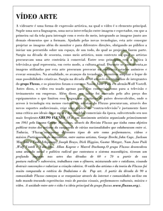 VÍDEO ARTE
A videoarte é uma forma de expressão artística, na qual o vídeo é o elemento principal.
Supõe uma nova linguagem, uma nova inter-relação entre imagem e espectador, em que a
primeira sai da tela para interagir com o resto do meio, integrando as imagens junto aos
demais elementos que a formam. Ajudado pelas novas tecnologias, esta arte consegue
projetar as imagens além do monitor e para diferentes direções, obrigando ao público a
iniciar um percorrido sobre um espaço, de um todo, do qual as projeções fazem parte.
Surgiu na década de sessenta, como meio artístico, num contexto no qual os artistas
procuravam uma arte contrária à comercial. Entre seus princípios está a crítica à
televisão,a qual representa, em certo modo, a cultura atual. Durante os anos oitenta,as
imagens utilizadas por esta arte procuram provocar na audiência estados anímicos e
evocar sensações. Na atualidade, os avanços da tecnologia, permitem ampliar o leque de
suas possibilidades criativas. Surgiu na década de 60 através dos trabalhos de integrantes
do grupo Fluxus, e os pioneiros foram o coreano Naum June Paik e o alemãoWolf Vostell.
Antes disso, o vídeo era usado apenas para fins comerciais,como para a televisão e
treinamento em empresas. Além disso, seu início foi marcado pelo alto preço dos
equipamentos o que limitou essa linguagem a artistas de países desenvolvidos, onde o
acesso à tecnologia era menos custoso. Os artistas do Fluxus procuravam, através dos
novos suportes audiovisuais, criar uma espécie de “contra-televisão”e justamente fazer
uma crítica aos ideais desse meio e dos modelos comerciais da época, subvertendo seu uso
mais freqüente.GRUPO FLUXUS (Foi um movimento artístico organizado primeiramente
em 1961 pelo lituano George Maciunas, através da Revista Fluxus que tinha como objetivo
publicar textos dos artistas da vanguarda de várias nacionalidades que colaboravam entre si.
Todavia, ‘Fluxus’incorporou diferentes tipos de arte como performances, vídeos e
música.Participaram do movimento, entre outros artistas, George Brecht,John Cage, Jackson
Mac Low e Toshi Ichijanagi, Joseph Beuys, Dick Higgins, Gustav Metzger, Nam June Paik
,Wolf Vostell e Yoko Ono. Allan Kaprov e Marcel Duchamp.O grupo Fluxus desenvolveu
uma atuação social e política radical que contestava o sistema museológico, tiveram um
profundo impacto nas artes das décadas de 60 e 70 a partir de sua
postura radical e subversiva, trabalhava com o efêmero, misturando arte e cotidiano, visando
destruir convenções e valorizar a criação coletiva. O estilo dos artistas e da teoria do Fluxus foi
muito comparada a estética do Dadaísmo e da Pop art. A partir da década de 90 a
comunidade Fluxus começou a se reorganizar através da internet e comunidades on-line em
todo mundo trocando experiências reais de poesias visuais, performances culturais, música e
vídeo. A unidade entre arte e vida é a ideia principal do grupo fluxus.www.fluxus.org).
 