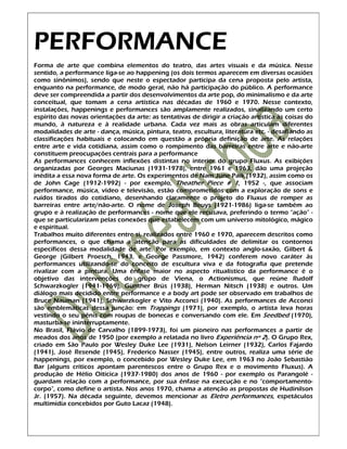 PERFORMANCE
Forma de arte que combina elementos do teatro, das artes visuais e da música. Nesse
sentido, a performance liga-se ao happening (os dois termos aparecem em diversas ocasiões
como sinônimos), sendo que neste o espectador participa da cena proposta pelo artista,
enquanto na performance, de modo geral, não há participação do público. A performance
deve ser compreendida a partir dos desenvolvimentos da arte pop, do minimalismo e da arte
conceitual, que tomam a cena artística nas décadas de 1960 e 1970. Nesse contexto,
instalações, happenings e performances são amplamente realizados, sinalizando um certo
espírito das novas orientações da arte: as tentativas de dirigir a criação artística às coisas do
mundo, à natureza e à realidade urbana. Cada vez mais as obras articulam diferentes
modalidades de arte - dança, música, pintura, teatro, escultura, literatura etc. - desafiando as
classificações habituais e colocando em questão a própria definição de arte. As relações
entre arte e vida cotidiana, assim como o rompimento das barreiras entre arte e não-arte
constituem preocupações centrais para a performance
As performances conhecem inflexões distintas no interior do grupo Fluxus. As exibições
organizadas por Georges Maciunas (1931-1978), entre 1961 e 1963, dão uma projeção
inédita a essa nova forma de arte. Os experimentos de Nam June Paik (1932), assim como os
de John Cage (1912-1992) - por exemplo, Theather Piece # 1, 1952 -, que associam
performance, música, vídeo e televisão, estão comprometidos com a exploração de sons e
ruídos tirados do cotidiano, desenhando claramente o projeto do Fluxus de romper as
barreiras entre arte/não-arte. O nome de Joseph Beuys (1921-1986) liga-se também ao
grupo e à realização de performances - nome que ele recusava, preferindo o termo "ação" -
que se particularizam pelas conexões que estabelecem com um universo mitológico, mágico
e espiritual.
Trabalhos muito diferentes entre si, realizados entre 1960 e 1970, aparecem descritos como
performances, o que chama a atenção para as dificuldades de delimitar os contornos
específicos dessa modalidade de arte. Por exemplo, em contexto anglo-saxão, Gilbert &
George (Gilbert Proesch, 1943, e George Passmore, 1942) conferem novo caráter às
performances utilizando-se do conceito de escultura viva e da fotografia que pretende
rivalizar com a pintura. Uma ênfase maior no aspecto ritualístico da performance é o
objetivo das intervenções do grupo de Viena, o Actionismus, que reúne Rudolf
Schwarzkogler (1941-1969), Günther Brüs (1938), Herman Nitsch (1938) e outros. Um
diálogo mais decidido entre performance e a body art pode ser observado em trabalhos de
Bruce Nauman (1941), Schwarzkogler e Vito Acconci (1940). As performances de Acconci
são emblemáticas dessa junção: em Trappings (1971), por exemplo, o artista leva horas
vestindo o seu pênis com roupas de bonecas e conversando com ele. Em Seedbed (1970),
masturba-se ininterruptamente.
No Brasil, Flávio de Carvalho (1899-1973), foi um pioneiro nas performances a partir de
meados dos anos de 1950 (por exemplo a relatada no livro Experiência nº 2). O Grupo Rex,
criado em São Paulo por Wesley Duke Lee (1931), Nelson Leirner (1932), Carlos Fajardo
(1941), José Resende (1945), Frederico Nasser (1945), entre outros, realiza uma série de
happenings, por exemplo, o concebido por Wesley Duke Lee, em 1963 no João Sebastião
Bar (alguns críticos apontam parentescos entre o Grupo Rex e o movimento Fluxus). A
produção de Hélio Oiticica (1937-1980) dos anos de 1960 - por exemplo os Parangolé -
guardam relação com a performance, por sua ênfase na execução e no "comportamento-
corpo", como define o artista. Nos anos 1970, chama a atenção as propostas de Hudinilson
Jr. (1957). Na década seguinte, devemos mencionar as Eletro performances, espetáculos
multimídia concebidos por Guto Lacaz (1948).
 