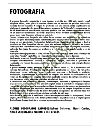 FOTOGRAFIA
A primeira fotografia reconhecida é uma imagem produzida em 1826 pelo francês Joseph
Nicéphore Niépce, numa placa de estanho coberta com um derivado de petróleo fotossensível
chamado Betume da Judéia. A imagem foi produzida com uma câmera, sendo exigidas cerca de
oito horas de exposição à luz solar. Nièpce chamou o processo de "heliografia", gravura com a luz
do Sol. Paralelamente, outro francês, Daguerre, produzia com uma câmera escura efeitos visuais
em um espetáculo denominado "Diorama". Daguerre e Niépce trocaram correspondência durante
alguns anos, vindo finalmente a firmarem sociedade.
Contudo, a invenção da fotografia não é obra de um só autor, mas um processo de acúmulo de
avanços por parte de muitas pessoas, trabalhando juntas ou em paralelo ao longo de muitos anos.
Se por um lado os princípios fundamentais da fotografia se estabeleceram há décadas e, desde a
introdução do filme fotográfico colorido, quase não sofreram mudanças, por outro, os avanços
tecnológicos têm sistematicamente possibilitado melhorias na qualidade das imagens produzidas,
agilização das etapas do processo de produção e a redução de custos, popularizando o uso da
fotografia.
A fotografia então popularizou-se como produto de consumo a partir de 1888 com a introdução da
câmera tipo "caixão" e pelo filme em rolos substituíveis criados por George Eastman.
Desde então, o mercado fotográfico tem experimentado uma crescente evolução tecnológica. Essas
inovações indubitavelmente facilitam a captação da imagem, melhoram a qualidade de
reprodução ou a rapidez do processamento, mas muito pouco foi alterado nos princípios básicos
da fotografia.
A grande mudança recente, produzida a partir do final do século XX, foi a digitalização dos
sistemas fotográficos. A fotografia digital mudou paradigmas no mundo da fotografia,
minimizando custos, reduzindo etapas, acelerando processos e facilitando a produção,
manipulação, armazenamento e transmissão de imagens pelo mundo. O aperfeiçoamento da
tecnologia de reprodução de imagens digitais tem quebrado barreiras de restrição em relação a
este sistema por setores que ainda prestigiam o tradicional filme.
A simplificação dos processos de captação, armazenagem, impressão e reprodução de imagens
proporcionados intrinsecamente pelo ambiente digital, aliada à facilidade de integração com os
recursos da informática, como organização em álbuns, incorporação de imagens em documentos e
distribuição via Internet, têm ampliado e democratizado o uso da imagem fotográfica nas mais
diversas aplicações. A incorporação da câmera fotográfica aos aparelhos de telefonia móvel têm
definitivamente levado a fotografia ao cotidiano particular do indivíduo.
Dessa forma, a fotografia, à medida que se torna uma experiência cada vez mais pessoal, deverá
ampliar, através dos diversos perfis de fotógrafos amadores ou profissionais, o já amplo espectro
de significado da experiência de se conservar um momento em uma imagem.



                         FAMOSOS:Robert Doisneau, Henri Cartier,
ALGUNS FOTÓGRAFOS FAMOSOS:
Alfred Stieglitz,Tina Modotti e Bill Brandt.
 