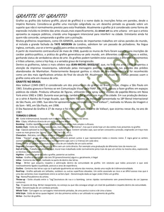 GRAFITE OU GRAFITO
Grafite ou grafito (do italiano graffiti, plural de graffito) é o nome dado às inscrições feitas em paredes, desde o
Império Romano. Considera-se grafite uma inscrição caligrafada ou um desenho pintado ou gravado sobre um
suporte que não é normalmente previsto para esta finalidade. Atualmente o grafite já é considerado como forma de
expressão incluída no âmbito das artes visuais,mais especificamente, da street art ou arte urbana - em que o artista
aproveita os espaços públicos, criando uma linguagem intencional para interferir na cidade. Entretanto ainda há
quem não concorde, comparando o grafite com a pichação.
Muitos grafiteiros respeitáveis, como OS GEMEOS, autores de importantes trabalhos em várias paredes do mundo,
aí incluída a grande fachada da TATE MODERN de Londres, admitem ter um passado de pichadores. Na língua
inglesa, contudo, usa-se o termo graffiti para ambas as expressões.
A partir do movimento contracultural de maio de 1968, quando os muros de Paris foram suporte para inscrições de
caráter poético-político, a prática do grafite generalizou-se pelo mundo, em diferentes contextos, tipos e estilos,
ganhando status de verdadeiras obras de arte. Os grafites podem também estar associados a diferentes movimentos
e tribos urbanas, como o hip-hop, e a variados graus de transgressão.
Dentre os grafiteiros, talvez o mais célebre seja JEAN-MICHEL BASQUIAT, que, no final dos anos 1970, despertou a
atenção da imprensa novaiorquina, sobretudo pelas mensagens poéticas que deixava nas paredes dos prédios
abandonados de Manhattan. Posteriormente Basquiat ganhou o rótulo de neo-expressionista e foi reconhecido
como um dos mais significativos artistas do final do século XX. Atualmente no século XXI, muitas pessoas usam o
grafite como arte em museus de arte.
GRAFITE NO BRASIL
Alex Vallauri (1949-1987) é considerado um dos precursores do grafite no Brasil. Etíope, chegou a São Paulo em
1965. Estudou gravura e formou-se em Comunicação Visual pela FAAP. Em 1978, passou a fazer grafites em espaços
públicos da cidade. Produziu silhuetas de figuras, utilizando tinta spray sobre moldes de papelão.Morou em Nova
York entre 1982 e 1983. Durante esse período, também fez grafites nos muros da cidade. Em sua produção destaca-
se a série A Rainha do Frango Assado, que também foi tema de instalação apresentada na 18ª Bienal Internacional
de São Paulo, em 1985. Sua obra foi apresentada na retrospectiva "Viva Vallauri", realizada no Museu da Imagem e
do Som - MIS, em São Paulo, em 1998.
O Dia Nacional do Grafite é 27 de março e foi instituído após a morte de Vallauri, que ocorreu nesse dia, no ano de
1987.
TERMOS E GÍRIAS
3D - Estilo tridimensional, baseado num trabalho de brilho / sombra das letras.
Bite - Cópia, influência directa de um estilo de outro writer.
Bombing - Grafite rápido, associado à ilegalidade, com letras mais simples e eficazes.
Bubble Style - Estilo de letras arredondadas, mais simples e "primárias", mas que é ainda hoje um dos estilos mais presentes no grafite.
Cap - Cápsula aplicável às latas para a pulverização do spray. Existem variados caps, que variam consoante a pressão, originando um traço mais
suave ou mais grosso (ex: Skinny", "Fat", "NY Fat Cap", etc.).
Characters - Retratos, caricaturas, bonecos pintados a grafite.
Crew - "Equipa", grupo de amigos que habitualmente pintam juntos e que representam todos o mesmo nome. É regra geral os writers
assinarem o seu tag e respectiva crew (normalmente sigla com 2 a 4 letras) em cada obra.
Cross - Pintar um grafite ou assinatura por cima de um trabalho de um outro writer.
Degradé - Passagem de uma cor para a outra sem um corte directo. Por exemplo uma graduação de diferentes tons da mesma cor.
Hall of Fame - Trabalho geralmente legal, mural mais trabalhado onde normalmente pinta mais do que um artista na mesma obra, explorando
as técnicas mais evoluídas.
Highline - Contorno geral de toda o grafite, posterior ao outline.
Hollow - Grafite ou Bomb que não tem fill (preenchimento) algum e, geralmente, é ilegal
Inline - Contorno das letras, realizado na parte de dentro das letras.
Kings - Writer que adquiriu respeito e admiração dentro da comunidade do grafite. Um estatuto que todos procuram e que está
inevitavelmente ligado à qualidade, postura e anos de experiência.
Outline - Contorno das letras cuja cor é aplicada igualmente ao volume das mesmas, dando uma noção de tridimensionalidade.
Roof-top - Grafite aplicado em telhados, outdoors ou outras superfícies elevadas. Um estilo associado ao risco e ao difícil acesso mas que é
uma das vertentes mais respeitáveis entre os writers.Spot - Denominação dada ao lugar onde é feito um grafite.
Tag - Nome/Pseudónimo do artista.
Throw-up - Estilo situado entre o "tag"/assinatura de rua e o bombing. Letras rápidas normalmente sem preenchimento de cor (apenas
contorno).
Toy - O oposto de King. Writer inexperiente, no começo ou que não consegue atingir um nível de qualidade e respeito dentro da comunidade.
Train - Denominação de um comboio pintado.
Whole Train - Carruagem ou carruagens inteiramente pintadas, de uma ponta à outra e de cima a baixo.
Wild Style - Estilo de letras quase ilegível. Um dos primeiros estilos a ser utilizado no surgimento do grafite.
Writer - Escritor de grafite.
 