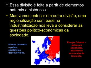 • Essa divisão é feita a partir de elementos
naturais e históricos.
• Mas vamos enfocar em outra divisão, uma
regionalização com base na
industrialização nos leva a considerar as
questões político-econômicas da
sociedade.
Europa Oriental –
países ex
socialistas,
atualmente
economias de
transição.
Europa Ocidental
– países
capitalistas
desenvolvidos.
 
