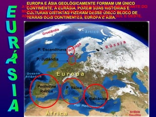 EUROPA E ÁSIA GEOLÓGICAMENTE FORMAM UM ÚNICO
CONTINENTE, A EURÁSIA. PORÉM SUAS HISTÓRIAS E
CULTURAS DISTINTAS FIZERAM DESSE ÚNICO BLOCO DE
TERRAS DOIS CONTINENTES, EUROPA E ÁSIA.
A EUROPA É CONSIDERADA A PENÍNSULA MAIS IMPORTANTE DO
MUNDO, AFINAL ELA É UMA EXTENSÃO DO CONTINENTE
ASIÁTICO CERCADA POR ÁGUA AO SEU NORTE, SUL E OESTE.
Península
Ibérica
P. Itálica
P. Balcânica
P. Jutlândia
P. Escandinava
 