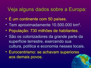 Veja alguns dados sobre a Europa:
• É um continente com 50 países.
• Tem aproximadamente 10.500.000 km².
• População: 730 milhões de habitantes.
• São os colonizadores da grande parte da
superfície terrestre, exercendo sua
cultura, política e economia nesses locais.
• Eurocentrismo: se achavam superiores
aos demais povos.
 