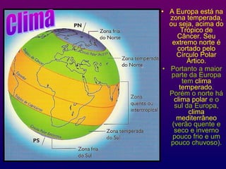 • A Europa está na
zona temperada,
ou seja, acima do
Trópico de
Câncer. Seu
extremo norte é
cortado pelo
Círculo Polar
Ártico.
• Portanto a maior
parte da Europa
tem clima
temperado.
Porém o norte há
clima polar e o
sul da Europa,
clima
mediterrâneo
(verão quente e
seco e inverno
pouco frio e um
pouco chuvoso).
 