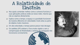 A Relatividade de
Einstein
 Nos ajuda a entender melhor como o universo funciona, e
suas aplicações práticas estão ao nosso redor, mesmo que
não as vejamos diretamente;
 Explica como o tempo, o espaço e a gravidade funcionam
de maneira diferente em velocidades muito altas ou perto
de objetos muito massivos;
 Em alta velocidade, o tempo parece passar mais devagar;
 Os satélites GPS orbitam a Terra muito rápido e, sem a
compensação da Relatividade, o sistema de navegação não
funcionaria corretamente.
 