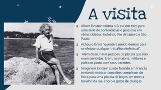  Albert Einstein visitou o Brasil em 1925 para
uma série de conferências e palestras em
várias cidades, incluindo Rio de Janeiro e São
Paulo.
 Achou o Brasil “quente e úmido demais para
se efetuar qualquer trabalho intelectual”.
 Além disso, havia pessoas da plateia que não
eram cientistas. Eram, na maioria, militares e
políticos junto com seus parentes.
 Imaginem Einstein suado falando em francês
tentando explicar conceitos complexos de
física para uma plateia de leigos em meio a
barulho da rua, choro e gritos de crianças
A visita
 