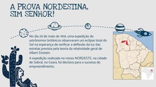 A PROVA NORDESTINA,
SIM SENHOR!
No dia 29 de maio de 1919, uma expedição de
astrônomos britânicos observaram um eclipse total do
Sol na esperança de verificar a deflexão da luz das
estrelas prevista pela teoria da relatividade geral de
Albert Einstein.
A expedição realizada no nosso NORDESTE, na cidade
de Sobral, no Ceará, foi decisiva para o sucesso do
empreendimento.
 