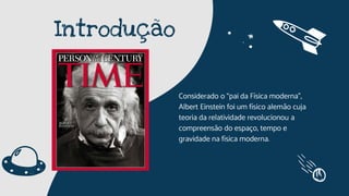 Introdução
Considerado o “pai da Física moderna”,
Albert Einstein foi um físico alemão cuja
teoria da relatividade revolucionou a
compreensão do espaço, tempo e
gravidade na física moderna.
 