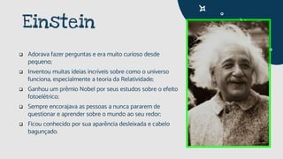 Einstein
 Adorava fazer perguntas e era muito curioso desde
pequeno;
 Inventou muitas ideias incríveis sobre como o universo
funciona, especialmente a teoria da Relatividade;
 Ganhou um prêmio Nobel por seus estudos sobre o efeito
fotoelétrico;
 Sempre encorajava as pessoas a nunca pararem de
questionar e aprender sobre o mundo ao seu redor;
 Ficou conhecido por sua aparência desleixada e cabelo
bagunçado.
 