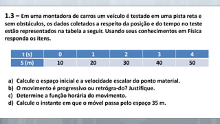 1.3 – Em uma montadora de carros um veículo é testado em uma pista reta e
sem obstáculos, os dados coletados a respeito da posição e do tempo no teste
estão representados na tabela a seguir. Usando seus conhecimentos em Física
responda os itens.
t (s)
S (m)

a)
b)
c)
d)

0
10

1
20

2
30

3
40

Calcule o espaço inicial e a velocidade escalar do ponto material.
O movimento é progressivo ou retrógra-do? Justifique.
Determine a função horária do movimento.
Calcule o instante em que o móvel passa pelo espaço 35 m.

4
50

 