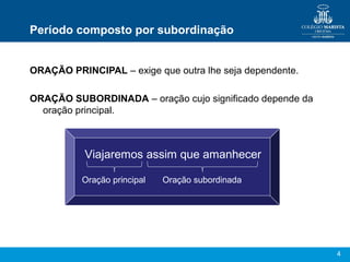 4
Período composto por subordinação
ORAÇÃO PRINCIPAL – exige que outra lhe seja dependente.
ORAÇÃO SUBORDINADA – oração cujo significado depende da
oração principal.
Viajaremos assim que amanhecer
Oração principal Oração subordinada
 