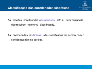 7
Classificação das coordenadas sindéticas
As orações coordenadas assindéticas, isto é, sem conjunção,
não recebem nenhuma classificação.
As coordenadas sindéticas são classificadas de acordo com o
sentido que têm no período.
 