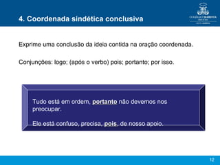 12
4. Coordenada sindética conclusiva
Exprime uma conclusão da ideia contida na oração coordenada.
Conjunções: logo; (após o verbo) pois; portanto; por isso.
Tudo está em ordem, portantoportanto não devemos nos
preocupar.
Ele está confuso, precisa, poispois, de nosso apoio.
 