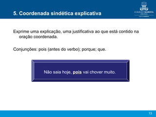 13
5. Coordenada sindética explicativa
Exprime uma explicação, uma justificativa ao que está contido na
oração coordenada.
Conjunções: pois (antes do verbo); porque; que.
Não saia hoje, poispois vai chover muito.
 