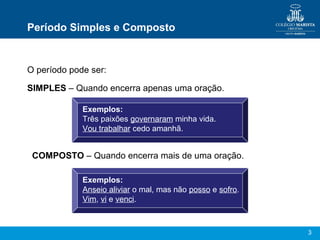 3
Período Simples e Composto
O período pode ser:
SIMPLES – Quando encerra apenas uma oração.
Exemplos:
Três paixões governaram minha vida.
Vou trabalhar cedo amanhã.
COMPOSTO – Quando encerra mais de uma oração.
Exemplos:
Anseio aliviar o mal, mas não posso e sofro.
Vim, vi e venci.
 