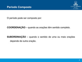 4
Período Composto
O período pode ser composto por:
COORDENAÇÃO – quando as orações têm sentido completo.
SUBORDINAÇÃO – quando o sentido de uma ou mais orações
depende de outra oração.
 