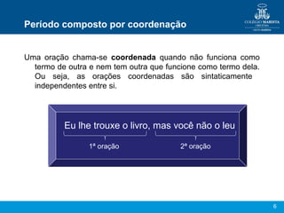 6
Período composto por coordenação
Uma oração chama-se coordenada quando não funciona como
termo de outra e nem tem outra que funcione como termo dela.
Ou seja, as orações coordenadas são sintaticamente
independentes entre si.
Eu lhe trouxe o livro, mas você não o leu
1ª oração 2ª oração
 
