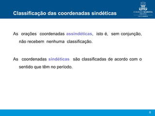 8
Classificação das coordenadas sindéticas
As orações coordenadas assindéticas, isto é, sem conjunção,
não recebem nenhuma classificação.
As coordenadas sindéticas são classificadas de acordo com o
sentido que têm no período.
 