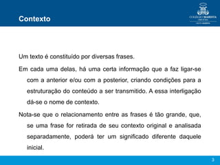 3
Contexto
Um texto é constituído por diversas frases.
Em cada uma delas, há uma certa informação que a faz ligar-se
com a anterior e/ou com a posterior, criando condições para a
estruturação do conteúdo a ser transmitido. A essa interligação
dá-se o nome de contexto.
Nota-se que o relacionamento entre as frases é tão grande, que,
se uma frase for retirada de seu contexto original e analisada
separadamente, poderá ter um significado diferente daquele
inicial.
 