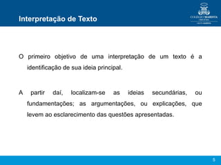 5
Interpretação de Texto
O primeiro objetivo de uma interpretação de um texto é a
identificação de sua ideia principal.
A partir daí, localizam-se as ideias secundárias, ou
fundamentações; as argumentações, ou explicações, que
levem ao esclarecimento das questões apresentadas.
 
