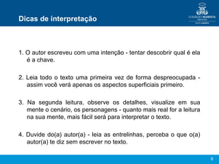 6
Dicas de interpretação
1. O autor escreveu com uma intenção - tentar descobrir qual é ela
é a chave.
2. Leia todo o texto uma primeira vez de forma despreocupada -
assim você verá apenas os aspectos superficiais primeiro.
3. Na segunda leitura, observe os detalhes, visualize em sua
mente o cenário, os personagens - quanto mais real for a leitura
na sua mente, mais fácil será para interpretar o texto.
4. Duvide do(a) autor(a) - leia as entrelinhas, perceba o que o(a)
autor(a) te diz sem escrever no texto.
 