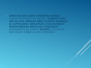  IDÉIAS DE KARL MARX E FRIEDRICK ENGELS
GANHAM ESPAÇO NA RÚSSIA: "SOMENTE ATRA
VÉS DA LUTA ARMADA SERIA POSSÍVEL ELIMINAR
O CAPITALISMO, IMPLANTAR O SOCIALISMO E
TRANSFORMARA RÚSSIA EM COMUNISTA” -
SURGIMENTO DE VÁRIOS SOVIETS (LOCAIS DE
DISCUSSÃO SOBRE A LUTA OPERÁRIA);
 