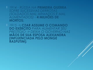  1914 - RÚSSIA NA PRIMEIRA GUERRA
SOFRE SUCESSIVAS DERROTAS
(SOLDADOS MAL ARMADOS E MAL
ALIMENTADOS) - 4 MILHÕES DE
MORTOS;
 1915 -> CZAR ASSUME O COMANDO
DO EXÉRCITO PARA AUMENTAR SEU
PRESTÍGIO -> DEIXA O GOVERNO NAS
MÃOS DE SUA ESPOSA ALEXANDRA
(INFLUENCIADA PELO MONGE
RASPUTIM);
 