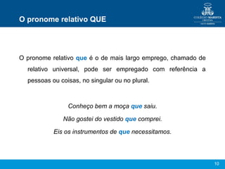 10
O pronome relativo QUE
O pronome relativo que é o de mais largo emprego, chamado de
relativo universal, pode ser empregado com referência a
pessoas ou coisas, no singular ou no plural.
Conheço bem a moça que saiu.
Não gostei do vestido que comprei.
Eis os instrumentos de que necessitamos.
 
