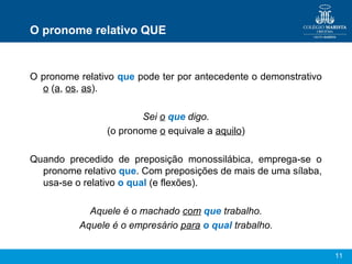 11
O pronome relativo QUE
O pronome relativo que pode ter por antecedente o demonstrativo
o (a, os, as).
Sei o que digo.
(o pronome o equivale a aquilo)
Quando precedido de preposição monossilábica, emprega-se o
pronome relativo que. Com preposições de mais de uma sílaba,
usa-se o relativo o qual (e flexões).
Aquele é o machado com que trabalho.
Aquele é o empresário para o qual trabalho.
 