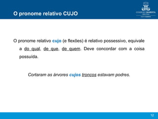12
O pronome relativo CUJO
O pronome relativo cujo (e flexões) é relativo possessivo, equivale
a do qual, de que, de quem. Deve concordar com a coisa
possuída.
Cortaram as árvores cujos troncos estavam podres.
 