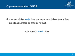 13
O pronome relativo ONDE
O pronome relativo onde deve ser usado para indicar lugar e tem
sentido aproximado de em que, no qual.
Esta é a terra onde habito.
 