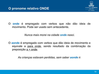 14
O pronome relativo ONDE
O onde é empregado com verbos que não dão ideia de
movimento. Pode ser usado sem antecedente.
Nunca mais morei na cidade onde nasci.
O aonde é empregado com verbos que dão ideia de movimento e
equivale a para onde, sendo resultado da combinação da
preposição a + onde.
As crianças estavam perdidas, sem saber aonde ir.
 