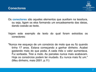 2
Conectores
Os conectores são aqueles elementos que auxiliam na tessitura,
ou seja, ligam os elos formando um encadeamento das ideias,
dando coesão ao texto.
Vejam este exemplo de texto do qual foram extraídos os
conectores:
"Nunca me esqueço de um consórcio de moto que eu fiz quando
tinha 17 anos. Estava começando a ganhar dinheiro. Acabei
gastando mais do que podia. A cada mês o valor aumentava.
Fui sorteada. Tirei a moto. As parcelas nunca mais acabavam.
Hoje os consórcios podem ter mudado. Eu nunca mais fiz um."
(Meu dinheiro, maio 2001. p.11)
 