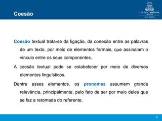 4
Coesão
Coesão textual trata-se da ligação, da conexão entre as palavras
de um texto, por meio de elementos formais, que assinalam o
vínculo entre os seus componentes.
A coesão textual pode se estabelecer por meio de diversos
elementos linguísticos.
Dentre esses elementos, os pronomes assumem grande
relevância, principalmente, pelo fato de ser por meio deles que
se faz a retomada do referente.
 