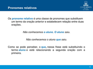 5
Pronomes relativos
Os pronome relativo é uma classe de pronomes que substituem
um termo da oração anterior e estabelecem relação entre duas
orações.
Não conhecemos o aluno. O aluno saiu.
Não conhecemos o aluno que saiu.
Como se pode perceber, o que, nessa frase está substituindo o
termo aluno e está relacionando a segunda oração com a
primeira.
 