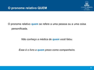 8
O pronome relativo QUEM
O pronome relativo quem se refere a uma pessoa ou a uma coisa
personificada.
Não conheço a médica de quem você falou.
Esse é o livro a quem prezo como companheiro.
 