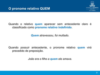 9
O pronome relativo QUEM
Quando o relativo quem aparecer sem antecedente claro é
classificado como pronome relativo indefinido.
Quem atravessou, foi multado.
Quando possuir antecedente, o pronome relativo quem virá
precedido de preposição.
João era o filho a quem ele amava.
 