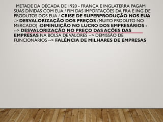 METADE DA DÉCADA DE 1920 - FRANÇA E INGLATERRA PAGAM
SUAS DÍVIDAS COM EUA / FIM DAS IMPORTAÇÕES DA FRA E ING DE
PRODUTOS DOS EUA / CRISE DE SUPERPRODUÇÃO NOS EUA
-> DESVALORIZAÇÃO DOS PREÇOS (MUITO PRODUTO NO
MERCADO) -DIMINUIÇÃO NO LUCRO DOS EMPRESÁRIOS -
--> DESVALORIZAÇÃO NO PREÇO DAS AÇÕES DAS
EMPRESAS NA BOLSA DEVALORES --> DEMISSÃO DE
FUNCIONÁRIOS --> FALÊNCIA DE MILHARES DE EMPRESAS
 