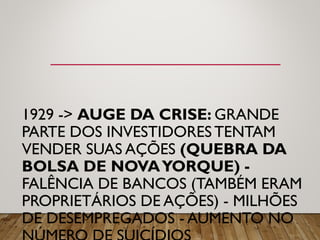 1929 -> AUGE DA CRISE: GRANDE
PARTE DOS INVESTIDORES TENTAM
VENDER SUAS AÇÕES (QUEBRA DA
BOLSA DE NOVAYORQUE) -
FALÊNCIA DE BANCOS (TAMBÉM ERAM
PROPRIETÁRIOS DE AÇÕES) - MILHÕES
DE DESEMPREGADOS - AUMENTO NO
 