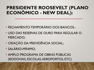 PRESIDENTE ROOSEVELT (PLANO
ECONÔMICO - NEW DEAL):
• FECHAMENTO TEMPORÁRIO DOS BANCOS.-
• USO DAS RESERVAS DE OURO PARA REGULAR O
MERCADO;
• CRIAÇÃO DA PREVIDÊNCIA SOCIAL;
• SALÁRIO-MÍNIMO,
• AMPLO PROGRAMA DE OBRAS PÚBLICAS
(RODOVIAS, ESCOLAS,AEROPORTOS, ETC)
 