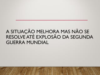 A SITUAÇÃO MELHORA MAS NÃO SE
RESOLVE ATÉ EXPLOSÃO DA SEGUNDA
GUERRA MUNDIAL
 