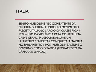 ITÁLIA
BENITO MUSSOLINE / EX-COMBATENTE DA
PRIMEIRA GUERRA / FUNDOU O MOVIMENTO
FASCISTA ITALIANO / APOIO DA CLASSE RICA /
1922 – USO DAVIOLÊNCIA PARA CONTER UMA
GREVE GERAL / MUSSOLINE ASSUME UM
MINISTÉRIO / FASCISTAS CONQUISTAM MAIORIA
NO PARLAMENTO / 1925 -MUSSOLINE ASSUME O
GOVERNO COMO DITADOR (FECHAMENTO DA
CÂMARA E SENADO)
 