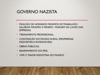 GOVERNO NAZISTA
• FIXAÇÃO DE HORÁRIOS MÁXIMOS DE TRABALHOS /
SALÁRIOS MÁXIMO E MÍNIMO / MARGEM DE LUCRO DAS
EMPRESAS;
• TREINAMENTO PROFISSIONAL;
• CONTENÇÃO DO ÊXODO RURAL (PROPRIEDAE
INDIVISÍVEIS E INVENDÁVEIS);
• OBRAS PÚBLICAS;
• REARMAMENTO DO PAÍS;
• 1939: 2ª MAIOR INDÚSTRIA DO MUNDO
 