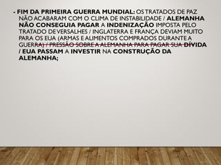 - FIM DA PRIMEIRA GUERRA MUNDIAL: OS TRATADOS DE PAZ
NÃO ACABARAM COM O CLIMA DE INSTABILIDADE / ALEMANHA
NÃO CONSEGUIA PAGAR A INDENIZAÇÃO IMPOSTA PELO
TRATADO DEVERSALHES / INGLATERRA E FRANÇA DEVIAM MUITO
PARA OS EUA (ARMAS E ALIMENTOS COMPRADOS DURANTE A
GUERRA) / PRESSÃO SOBRE A ALEMANHA PARA PAGAR SUA DÍVIDA
/ EUA PASSAM A INVESTIR NA CONSTRUÇÃO DA
ALEMANHA;
 