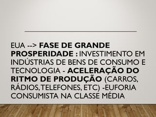 EUA --> FASE DE GRANDE
PROSPERIDADE : INVESTIMENTO EM
INDÚSTRIAS DE BENS DE CONSUMO E
TECNOLOGIA - ACELERAÇÃO DO
RITMO DE PRODUÇÃO (CARROS,
RÁDIOS,TELEFONES, ETC) -EUFORIA
CONSUMISTA NA CLASSE MÉDIA
 