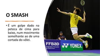 O SMASH
• É um golpe dado na
peteca de cima para
baixo, num movimento
semelhante ao de uma
cortada do vôlei.
 