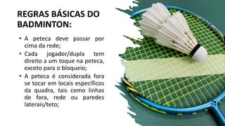 REGRAS BÁSICAS DO
BADMINTON:
• A peteca deve passar por
cima da rede;
• Cada jogador/dupla tem
direito a um toque na peteca,
exceto para o bloqueio;
• A peteca é considerada fora
se tocar em locais específicos
da quadra, tais como linhas
de fora, rede ou paredes
laterais/teto;
 