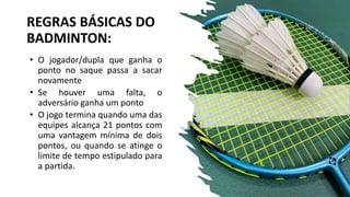 REGRAS BÁSICAS DO
BADMINTON:
• O jogador/dupla que ganha o
ponto no saque passa a sacar
novamente
• Se houver uma falta, o
adversário ganha um ponto
• O jogo termina quando uma das
equipes alcança 21 pontos com
uma vantagem mínima de dois
pontos, ou quando se atinge o
limite de tempo estipulado para
a partida.
 